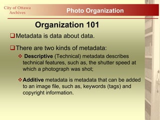 City of Ottawa
   Archives                Photo Organization

                 Organization 101
   Metadata is data about data.
   There are two kinds of metadata:
        Descriptive (Technical) metadata describes
        technical features, such as, the shutter speed at
        which a photograph was shot;

       Additive metadata is metadata that can be added
        to an image file, such as, keywords (tags) and
        copyright information.
 