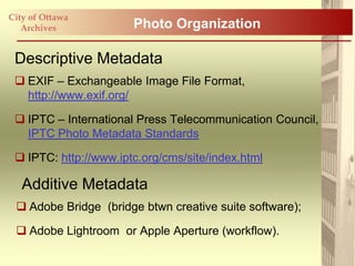 City of Ottawa
   Archives            Photo Organization

 Descriptive Metadata
  EXIF – Exchangeable Image File Format,
   http://www.exif.org/

  IPTC – International Press Telecommunication Council,
   IPTC Photo Metadata Standards

  IPTC: http://www.iptc.org/cms/site/index.html

   Additive Metadata
  Adobe Bridge (bridge btwn creative suite software);

  Adobe Lightroom or Apple Aperture (workflow).
 