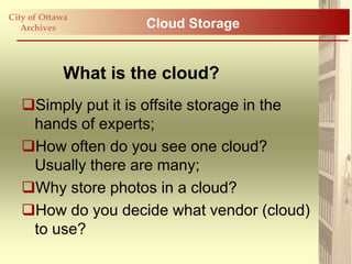 City of Ottawa
   Archives          Cloud Storage


            What is the cloud?
   Simply put it is offsite storage in the
    hands of experts;
   How often do you see one cloud?
    Usually there are many;
   Why store photos in a cloud?
   How do you decide what vendor (cloud)
    to use?
 