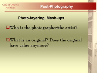 City of Ottawa
   Archives             Post-Photography


             Photo-layering, Mash-ups

   Who is the photographer/the artist?

   What is an original? Does the original
    have value anymore?
 