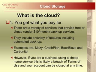 City of Ottawa
   Archives                Cloud Storage

            What is the cloud?
   1. You get what you pay for:
       There are a variety of services that provide free or
        cheap (under $10/month) back-up services;
       They include a variety of features including
        automated back-up;
       Examples are, Mozy, CrashPlan, BackBlaze and
        Carbonite;
       However, if you are a business using a cheap
        home service this is likely a breach of Terms of
        Use and your account can be closed at any time.
 