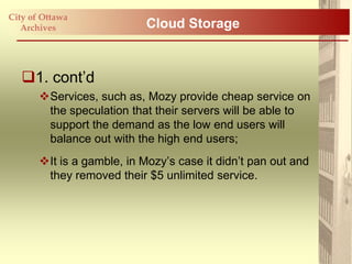 City of Ottawa
   Archives                 Cloud Storage


   1. cont‟d
       Services, such as, Mozy provide cheap service on
        the speculation that their servers will be able to
        support the demand as the low end users will
        balance out with the high end users;
       It is a gamble, in Mozy‟s case it didn‟t pan out and
        they removed their $5 unlimited service.
 