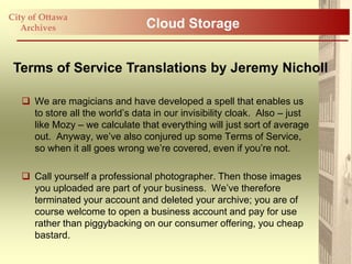 City of Ottawa
   Archives                      Cloud Storage


 Terms of Service Translations by Jeremy Nicholl

    We are magicians and have developed a spell that enables us
     to store all the world‟s data in our invisibility cloak. Also – just
     like Mozy – we calculate that everything will just sort of average
     out. Anyway, we‟ve also conjured up some Terms of Service,
     so when it all goes wrong we‟re covered, even if you‟re not.

    Call yourself a professional photographer. Then those images
     you uploaded are part of your business. We‟ve therefore
     terminated your account and deleted your archive; you are of
     course welcome to open a business account and pay for use
     rather than piggybacking on our consumer offering, you cheap
     bastard.
 