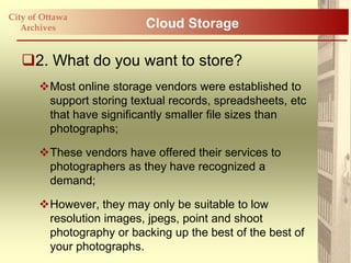 City of Ottawa
   Archives                Cloud Storage

   2. What do you want to store?
       Most online storage vendors were established to
        support storing textual records, spreadsheets, etc
        that have significantly smaller file sizes than
        photographs;

       These vendors have offered their services to
        photographers as they have recognized a
        demand;

       However, they may only be suitable to low
        resolution images, jpegs, point and shoot
        photography or backing up the best of the best of
        your photographs.
 