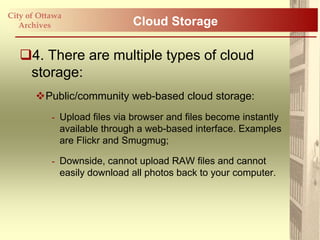 City of Ottawa
   Archives                  Cloud Storage

   4. There are multiple types of cloud
    storage:
       Public/community web-based cloud storage:
           - Upload files via browser and files become instantly
             available through a web-based interface. Examples
             are Flickr and Smugmug;

           - Downside, cannot upload RAW files and cannot
             easily download all photos back to your computer.
 