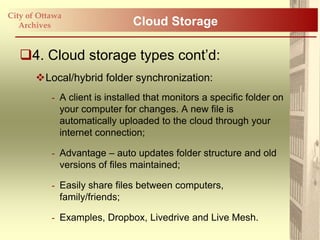 City of Ottawa
   Archives                    Cloud Storage

   4. Cloud storage types cont‟d:
       Local/hybrid folder synchronization:
           - A client is installed that monitors a specific folder on
             your computer for changes. A new file is
             automatically uploaded to the cloud through your
             internet connection;

           - Advantage – auto updates folder structure and old
             versions of files maintained;

           - Easily share files between computers,
             family/friends;

           - Examples, Dropbox, Livedrive and Live Mesh.
 