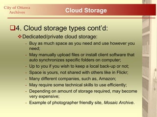 City of Ottawa
   Archives                     Cloud Storage

   4. Cloud storage types cont‟d:
       Dedicated/private cloud storage:
           - Buy as much space as you need and use however you
             need;
           - May manually upload files or install client software that
             auto synchronizes specific folders on computer;
           - Up to you if you wish to keep a local back-up or not;
           - Space is yours, not shared with others like in Flickr;
           - Many different companies, such as, Amazon;
           - May require some technical skills to use efficiently;
           - Depending on amount of storage required, may become
             very expensive;
           - Example of photographer friendly site, Mosaic Archive.
 