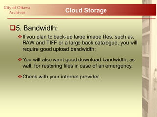City of Ottawa
   Archives                Cloud Storage

   5. Bandwidth:
       If you plan to back-up large image files, such as,
        RAW and TIFF or a large back catalogue, you will
        require good upload bandwidth;

       You will also want good download bandwidth, as
        well, for restoring files in case of an emergency;

       Check with your internet provider.
 