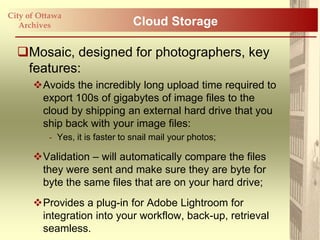 City of Ottawa
   Archives                      Cloud Storage

  Mosaic, designed for photographers, key
   features:
      Avoids the incredibly long upload time required to
       export 100s of gigabytes of image files to the
       cloud by shipping an external hard drive that you
       ship back with your image files:
          - Yes, it is faster to snail mail your photos;

      Validation – will automatically compare the files
       they were sent and make sure they are byte for
       byte the same files that are on your hard drive;
      Provides a plug-in for Adobe Lightroom for
       integration into your workflow, back-up, retrieval
       seamless.
 