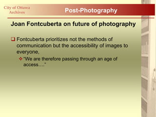 City of Ottawa
   Archives                 Post-Photography

   Joan Fontcuberta on future of photography

    Fontcuberta prioritizes not the methods of
     communication but the accessibility of images to
     everyone,
        “We are therefore passing through an age of
         access….”
 