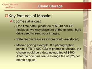 City of Ottawa
   Archives                 Cloud Storage

  Key features of Mosaic:
      It comes at a cost:
          - One time data upload fee of $0.40 per GB
            (includes two way shipment of the external hard
            drive used to send your images;
          - Rate fee decreases as more photo are stored;
          - Mosaic pricing example: If a photographer
            sends 1 TB (1,000 GB) of photos to Mosaic, the
            charge would be a data upload fee of $400.
            After the one time fee, a storage fee of $25 per
            month applies.
 