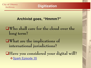 City of Ottawa
   Archives                Digitization


             Archivist goes, “Hmmm?”

   Who shall care for the cloud over the
    long term?
   What are the implications of
    international jurisdictions?
   Have you considered your digital will?
       Spark Episode 35
 