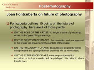 City of Ottawa
   Archives                       Post-Photography

   Joan Fontcuberta on future of photography

    Fontcuberta outlines 10 points on the future of
     photography, here are 4 of those points:
        ON THE ROLE OF THE ARTIST: no longer a case of producing
         works, but of prescribing meanings;

        ON THE FUNCTION OF IMAGES: the circulation and management
         of the image will prevail over the content of the image;

        ON THE PHILOSOPHY OF ART: discourses of originality will be
         delegitimized and appropriationist practices will be normalized;

        ON THE EXPERIENCE OF ART: creative practices which
         accustom us to dispossession will be privileged: it is better to share
         than to own.
 