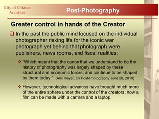 City of Ottawa
   Archives                      Post-Photography

   Greater control in hands of the Creator
    In the past the public mind focused on the individual
     photographer risking life for the iconic war
     photograph yet behind that photograph were
     publishers, news rooms, and fiscal realities:
        “Which meant that the canon that we understand to be the
         history of photography was largely shaped by these
         structural and economic forces, and continue to be shaped
         by them today.” (Aric mayer, On Post-Photography June 28, 2010)

        However, technological advances have brought much more
         of the entire sphere under the control of the creators, now a
         film can be made with a camera and a laptop.
 