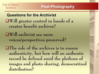 City of Ottawa
   Archives          Post-Photography

   Questions for the Archivist
  Will greater control in hands of a
   creator benefit archives?
  Will archivist see more
   voices/perspectives preserved?
  The role of the archives is to ensure
   authenticity, but how will an authentic
   record be defined amid the plethora of
   images and photo sharing, democratized
   distribution?
 