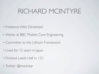 RICHARD MCINTYRE

• Freelance Web    Developer

• Works    at BBC Mobile Core Engineering

• Committer     to the Lithium Framework

• Lived   for 15 years in Japan

• Finished   Leeds Half in 1:51

• Twitter: @mackstar
 