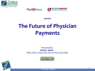 present



The Future of Physician
      Payments

                 Presented by
                David J. Zetter,
   PHR, CHCC, CHCO, CPC, CPC-H, PCS, FCS, CHBC
                                             Presented by
                                             David J. Zetter,
     PHR, CHCC, CHCO, CPC, CPC-H, PCS, FCS, CHBC


                                                                1
                  © 2012 Zetter HealthCare
 