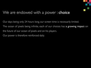 Our days being only 24 hours long, our screen time is necessarily limited.
The ocean of pixels being in?nite, each of our choices has a growing impact on
the future of our ocean of pixels and on his players.
Our power is therefore reinforced daily.
We are endowed with a power : choice
 