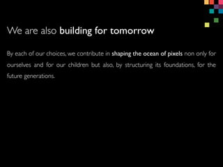 By each of our choices, we contribute in shaping the ocean of pixels non only for
ourselves and for our children but also, by structuring its foundations, for the
future generations.
We are also building for tomorrow
 