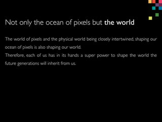 The world of pixels and the physical world being closely intertwined, shaping our
ocean of pixels is also shaping our world.
Therefore, each of us has in its hands a super power to shape the world the
future generations will inherit from us.
Not only the ocean of pixels but the world
 