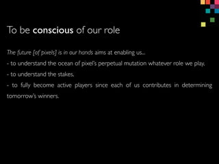 The future [of pixels] is in our hands aims at enabling us...
- to understand the ocean of pixels perpetual mutation whatever role we play,
- to understand the stakes,
- to fully become active players since each of us contributes in determining
tomorrows winners.
To be conscious of our role
 