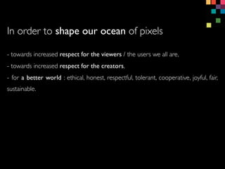 - towards increased respect for the viewers / the users we all are,
- towards increased respect for the creators,
- for a better world : ethical, honest, respectful, tolerant, cooperative, joyful, fair,
sustainable.
In order to shape our ocean of pixels
 