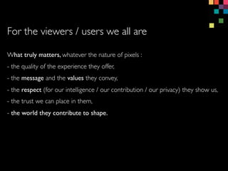 What truly matters, whatever the nature of pixels :
- the quality of the experience they offer,
- the message and the values they convey,
- the respect (for our intelligence / our contribution / our privacy) they show us,
- the trust we can place in them,
- the world they contribute to shape.
For the viewers / users we all are
 