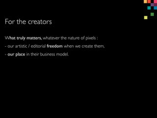 What truly matters, whatever the nature of pixels :
- our artistic / editorial freedom when we create them,
- our place in their business model.
For the creators
 