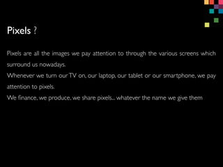 Pixels are all the images we pay attention to through the various screens which
surround us nowadays.
Whenever we turn our TV on, our laptop, our tablet or our smartphone, we pay
attention to pixels.
We ?nance, we produce, we share pixels... whatever the name we give them
Pixels ?
 