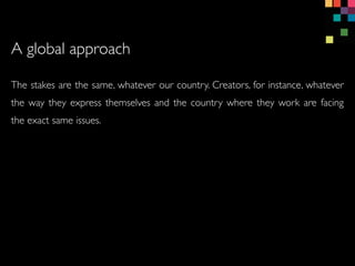 The stakes are the same, whatever our country. Creators, for instance, whatever
the way they express themselves and the country where they work are facing
the exact same issues.
A global approach
 