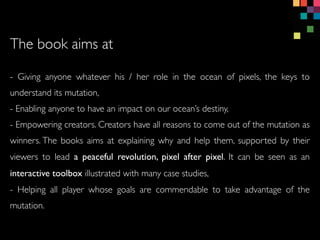 - Giving anyone whatever his / her role in the ocean of pixels, the keys to
understand its mutation,
- Enabling anyone to have an impact on our oceans destiny,
- Empowering creators. Creators have all reasons to come out of the mutation as
winners. The books aims at explaining why and help them, supported by their
viewers to lead a peaceful revolution, pixel after pixel. It can be seen as an
interactive toolbox illustrated with many case studies,
- Helping all player whose goals are commendable to take advantage of the
mutation.
The book aims at
 