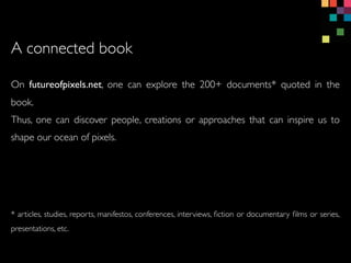 On futureofpixels.net, one can explore the 200+ documents* quoted in the
book.
Thus, one can discover people, creations or approaches that can inspire us to
shape our ocean of pixels.
A connected book
* articles, studies, reports, manifestos, conferences, interviews, ?ction or documentary ?lms or series,
presentations, etc.
 