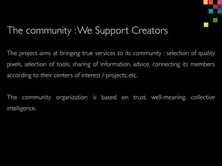 The project aims at bringing true services to its community : selection of quality
pixels, selection of tools, sharing of information, advice, connecting its members
according to their centers of interest / projects, etc.
The community organization is based on trust, well-meaning, collective
intelligence.
The community :We Support Creators
 