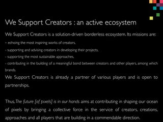 We Support Creators is a solution-driven borderless ecosystem. Its missions are:
- echoing the most inspiring works of creators,
- supporting and advising creators in developing their projects,
- supporting the most sustainable approaches,
- contributing in the building of a meaningful bond between creators and other players, among which
brands.
We Support Creators is already a partner of various players and is open to
partnerships.
Thus,The future [of pixels] is in our hands aims at contributing in shaping our ocean
of pixels by bringing a collective force in the service of creators, creations,
approaches and all players that are building in a commendable direction.
We Support Creators : an active ecosystem
 