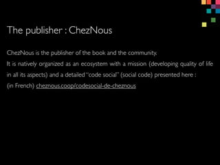 ChezNous is the publisher of the book and the community.
It is natively organized as an ecosystem with a mission (developing quality of life
in all its aspects) and a detailed code social (social code) presented here :
(in French) cheznous.coop/codesocial-de-cheznous
The publisher : ChezNous
 