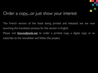 Order a copy,...or just show your interest
The French version of the book being printed and released, we are now
launching the translation process for the version in English.
Please visit futureofpixels.net to order a printed copy, a digital copy or to
subscribe to the newsletter and follow the project.
 
