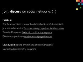 Join, discuss on social networks (1)
Facebook
The future of pixels is in our hands facebook.com/futureofpixels
Je soutiens la cration facebook.com/groups/jesoutienslacreation
Timothy Duquesne facebook.com/timothyduquesne
ChezNous (publisher) facebook.com/page.cheznous
SoundCloud (sound enrichments and conversations)
soundcloud.com/timothy-duquesne
 