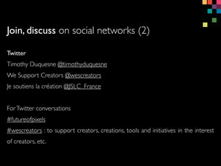 Twitter
Timothy Duquesne @timothyduquesne
We Support Creators @wescreators
Je soutiens la cration @JSLC_France
ForTwitter conversations
#futureofpixels
#wescreators : to support creators, creations, tools and initiatives in the interest
of creators, etc.
Join, discuss on social networks (2)
 