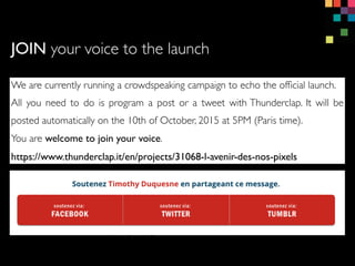 We are currently running a crowdspeaking campaign to echo the of?cial launch.
All you need to do is program a post or a tweet with Thunderclap. It will be
posted automatically on the 10th of October, 2015 at 5PM (Paris time).
You are welcome to join your voice.
https://www.thunderclap.it/en/projects/31068-l-avenir-des-nos-pixels
JOIN your voice to the launch
 