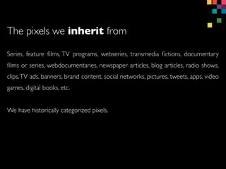 Series, feature ?lms, TV programs, webseries, transmedia ?ctions, documentary
?lms or series, webdocumentaries, newspaper articles, blog articles, radio shows,
clips,TV ads, banners, brand content, social networks, pictures, tweets, apps, video
games, digital books, etc.
We have historically categorized pixels.
The pixels we inherit from
 