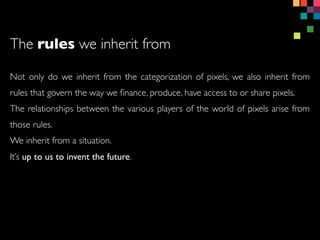 Not only do we inherit from the categorization of pixels, we also inherit from
rules that govern the way we ?nance, produce, have access to or share pixels.
The relationships between the various players of the world of pixels arise from
those rules.
We inherit from a situation.
Its up to us to invent the future.
The rules we inherit from
 