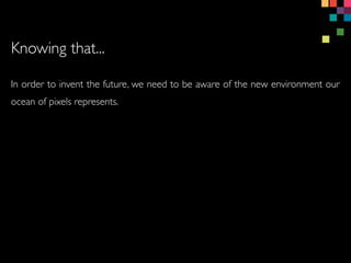 In order to invent the future, we need to be aware of the new environment our
ocean of pixels represents.
Knowing that...
 