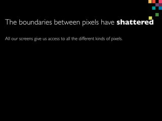 All our screens give us access to all the different kinds of pixels.
The boundaries between pixels have shattered
 