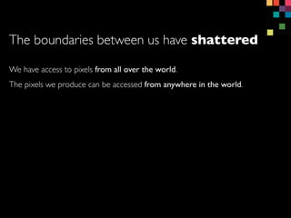 We have access to pixels from all over the world.
The pixels we produce can be accessed from anywhere in the world.
The boundaries between us have shattered
 