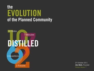 the
EVOLUTION
of the Planned Community




10
10 Slides




 7
   	
                   7 Minutes

                             	
  
DISTILLED
6
2
6 Questions

          	
  
                 2 Futures
                                    27 October 2011
                                    Jim Heid, Founder
                                    Urban Green ®
 