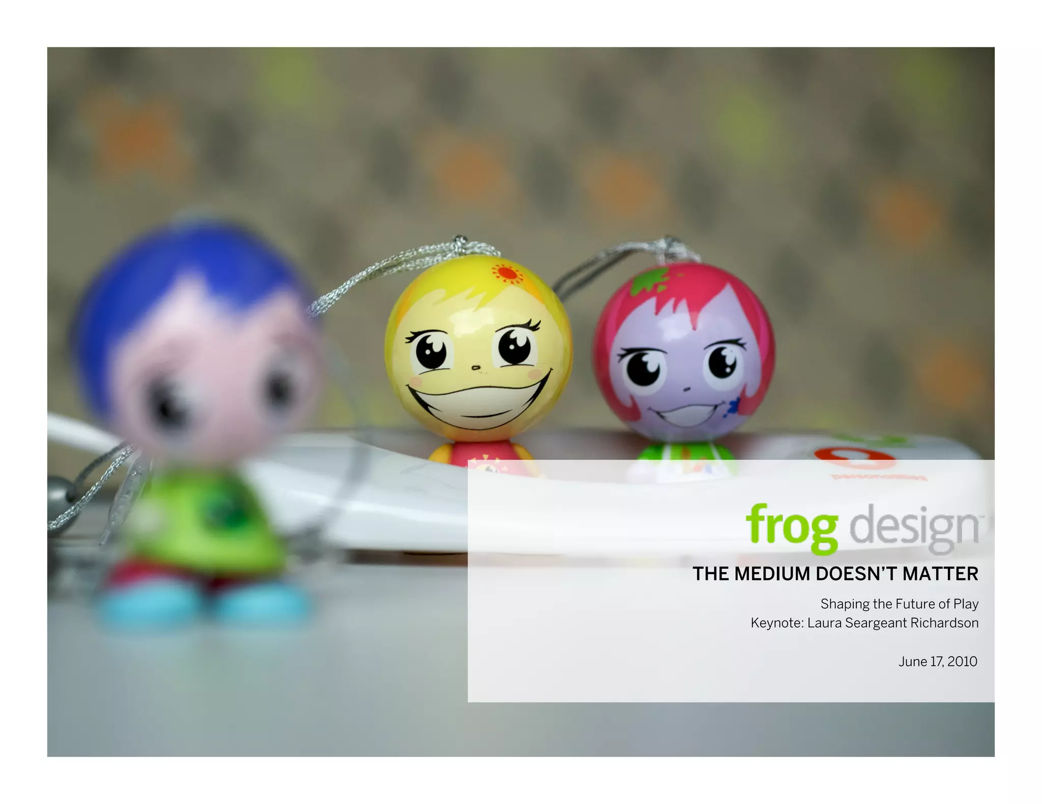 THE MEDIUM DOESN’T June 17, 2010
                    MATTER
                 Shaping the Future of Play
      Keynote: Laura Seargeant Richardson

                                    June 17, 2010




     © 2010 frog design. Conﬁdential and Proprietary.
 