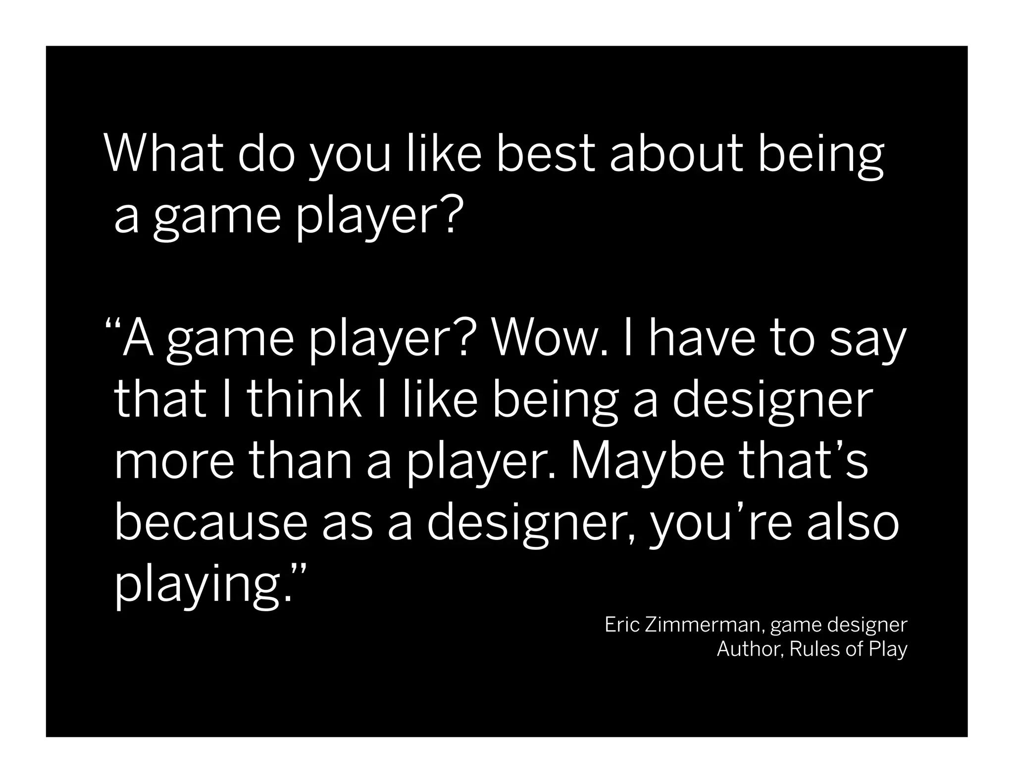What do you like best about being
a game player?

“A game player? Wow. I have to say
 that I think I like being a designer
 more than a player. Maybe that’s
 because as a designer, you’re also
                                                                  June 17, 2010

 playing.”
                       Eric Zimmerman, game designer
                                  Author, Rules of Play


                                   © 2010 frog design. Conﬁdential and Proprietary.
 