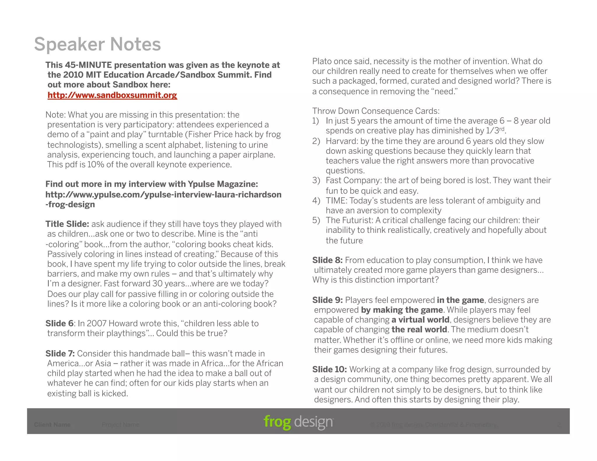 Speaker Notes
   This 45-MINUTE presentation was given as the keynote at                Plato once said, necessity is the mother of invention. What do
   the 2010 MIT Education Arcade/Sandbox Summit. Find                     our children really need to create for themselves when we o!er
   out more about Sandbox here:                                           such a packaged, formed, curated and designed world? There is
   http://www.sandboxsummit.org                                           a consequence in removing the “need.”

   Note: What you are missing in this presentation: the                   Throw Down Consequence Cards:
   presentation is very participatory: attendees experienced a            1)  In just 5 years the amount of time the average 6 – 8 year old
   demo of a “paint and play” turntable (Fisher Price hack by frog            spends on creative play has diminished by 1/3rd.
   technologists), smelling a scent alphabet, listening to urine          2)  Harvard: by the time they are around 6 years old they slow
   analysis, experiencing touch, and launching a paper airplane.              down asking questions because they quickly learn that
   This pdf is 10% of the overall keynote experience.                         teachers value the right answers more than provocative
                                                                              questions.
   Find out more in my interview with Ypulse Magazine:                    3)  Fast Company: the art of being bored is lost. They want their
   http://www.ypulse.com/ypulse-interview-laura-richardson                    fun to be quick and easy.
   -frog-design                                                           4)  TIME: Today’s students are less tolerant of ambiguity and
                                                                              have an aversion to complexity
   Title Slide: ask audience if they still have toys they played with     5)  The Futurist: A critical challenge facing our children: their
    as children...ask one or two to describe. Mine is the “anti               inability to think realistically, creatively and hopefully about
   -coloring” book...from the author, “coloring books cheat kids.             the future
    Passively coloring in lines instead of creating.” Because of this
    book, I have spent my life trying to color outside the lines, break   Slide 8: From education to play consumption, I think we have
    barriers, and make my own rules – and that’s ultimately why           ultimately created more game players than game designers…
    I’m a designer. Fast forward 30 years…where are we today?             Why is this distinction important?
    Does our play call for passive ﬁlling in or coloring outside the
    lines? Is it more like a coloring book or an anti-coloring book?      Slide 9: Players feel empowered in the game, designers are
                                                                          empowered by making the game. While players may feel
   Slide 6: In 2007 Howard wrote this, “children less able to             capable of changing a virtual world, designers believe they are
   transform their playthings”... Could this be true?                     capable of changing the real world. The medium doesn’t
                                                                          matter. Whether it’s o"ine or online, we need more kids making
   Slide 7: Consider this handmade ball– this wasn’t made in              their games designing their futures.
   America…or Asia – rather it was made in Africa...for the African
   child play started when he had the idea to make a ball out of          Slide 10: Working at a company like frog design, surrounded by
   whatever he can ﬁnd; often for our kids play starts when an            a design community, one thing becomes pretty apparent. We all
   existing ball is kicked.                                               want our children not simply to be designers, but to think like
                                                                          designers. And often this starts by designing their play.

Client Name       Project Name                                                            © 2010 frog design. Conﬁdential & Proprietary.         2
 