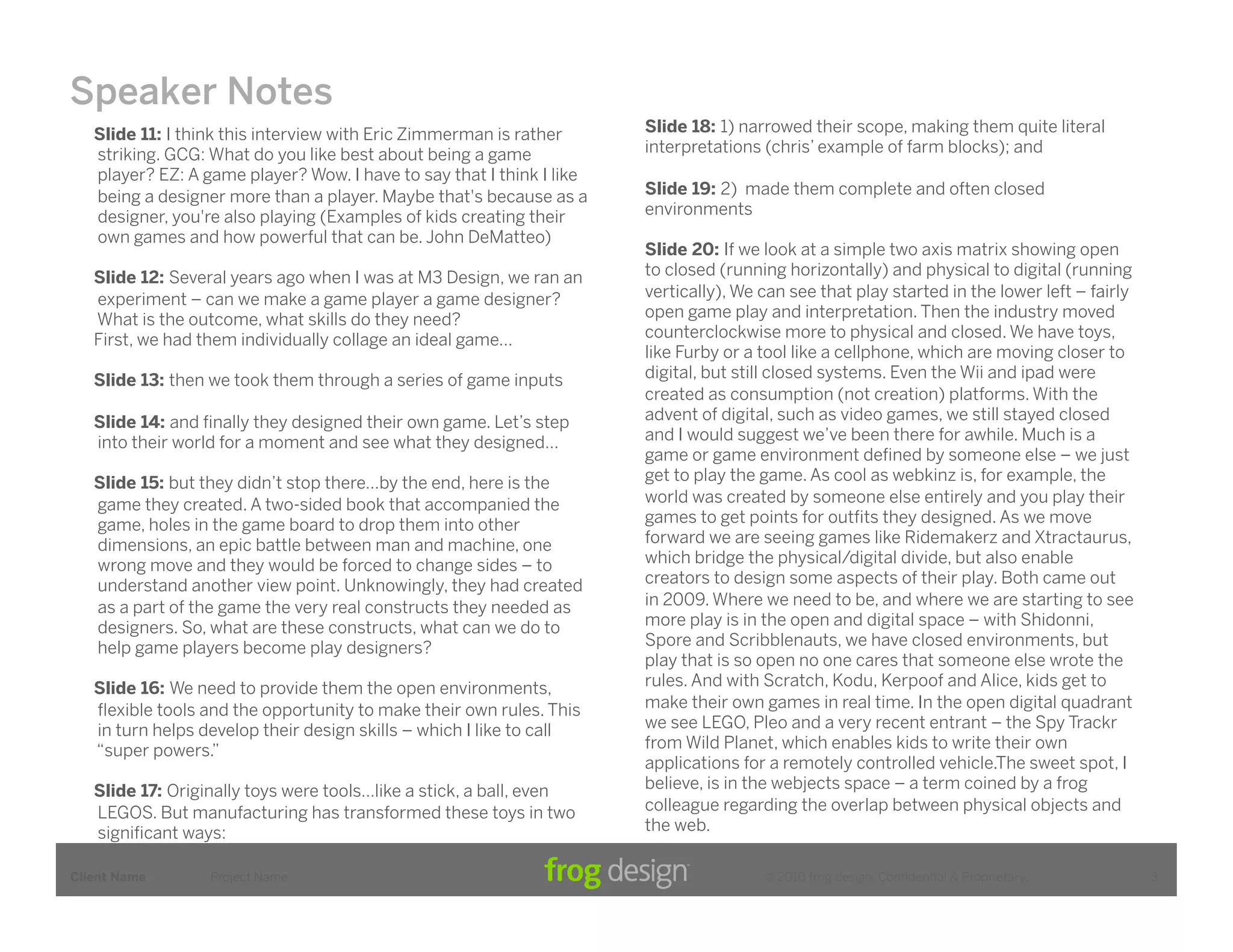 Speaker Notes
   Slide 11: I think this interview with Eric Zimmerman is rather      Slide 18: 1) narrowed their scope, making them quite literal
   striking. GCG: What do you like best about being a game             interpretations (chris’ example of farm blocks); and
   player? EZ: A game player? Wow. I have to say that I think I like
   being a designer more than a player. Maybe that's because as a      Slide 19: 2) made them complete and often closed
   designer, you're also playing (Examples of kids creating their      environments
   own games and how powerful that can be. John DeMatteo)
                                                                       Slide 20: If we look at a simple two axis matrix showing open
   Slide 12: Several years ago when I was at M3 Design, we ran an      to closed (running horizontally) and physical to digital (running
   experiment – can we make a game player a game designer?             vertically), We can see that play started in the lower left – fairly
   What is the outcome, what skills do they need?                      open game play and interpretation. Then the industry moved
   First, we had them individually collage an ideal game…              counterclockwise more to physical and closed. We have toys,
                                                                       like Furby or a tool like a cellphone, which are moving closer to
   Slide 13: then we took them through a series of game inputs         digital, but still closed systems. Even the Wii and ipad were
                                                                       created as consumption (not creation) platforms. With the
   Slide 14: and ﬁnally they designed their own game. Let’s step       advent of digital, such as video games, we still stayed closed
   into their world for a moment and see what they designed…           and I would suggest we’ve been there for awhile. Much is a
                                                                       game or game environment deﬁned by someone else – we just
   Slide 15: but they didn’t stop there…by the end, here is the        get to play the game. As cool as webkinz is, for example, the
   game they created. A two-sided book that accompanied the            world was created by someone else entirely and you play their
   game, holes in the game board to drop them into other               games to get points for outﬁts they designed. As we move
   dimensions, an epic battle between man and machine, one             forward we are seeing games like Ridemakerz and Xtractaurus,
   wrong move and they would be forced to change sides – to            which bridge the physical/digital divide, but also enable
   understand another view point. Unknowingly, they had created        creators to design some aspects of their play. Both came out
   as a part of the game the very real constructs they needed as       in 2009. Where we need to be, and where we are starting to see
   designers. So, what are these constructs, what can we do to         more play is in the open and digital space – with Shidonni,
   help game players become play designers?                            Spore and Scribblenauts, we have closed environments, but
                                                                       play that is so open no one cares that someone else wrote the
   Slide 16: We need to provide them the open environments,            rules. And with Scratch, Kodu, Kerpoof and Alice, kids get to
   ﬂexible tools and the opportunity to make their own rules. This     make their own games in real time. In the open digital quadrant
   in turn helps develop their design skills – which I like to call    we see LEGO, Pleo and a very recent entrant – the Spy Trackr
   “super powers.”                                                     from Wild Planet, which enables kids to write their own
                                                                       applications for a remotely controlled vehicle.The sweet spot, I
   Slide 17: Originally toys were tools…like a stick, a ball, even     believe, is in the webjects space – a term coined by a frog
   LEGOS. But manufacturing has transformed these toys in two          colleague regarding the overlap between physical objects and
   signiﬁcant ways:                                                    the web.

Client Name       Project Name                                                         © 2010 frog design. Conﬁdential & Proprietary.         3
 