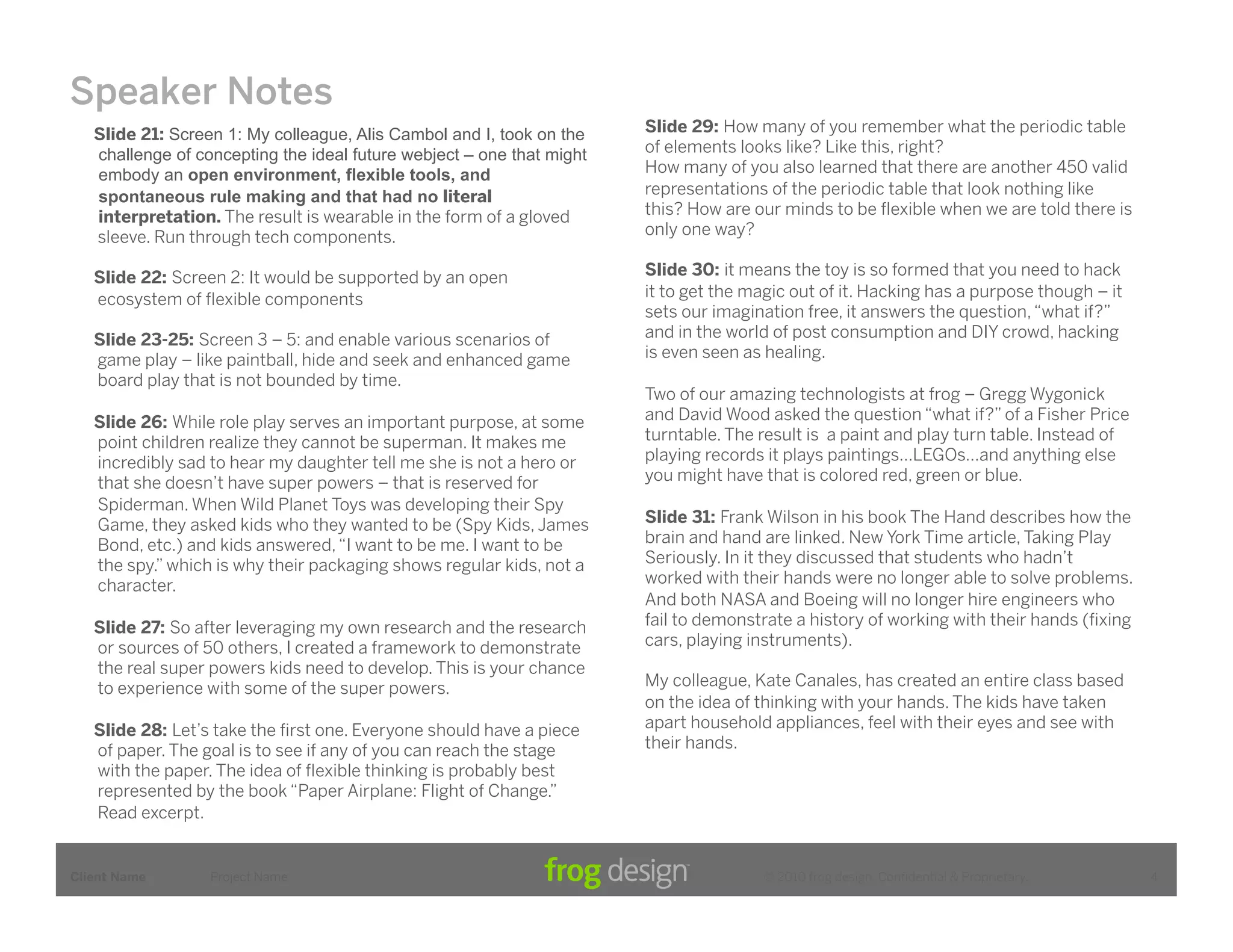 Speaker Notes
   Slide 21: Screen 1: My colleague, Alis Cambol and I, took on the    Slide 29: How many of you remember what the periodic table
   challenge of concepting the ideal future webject – one that might   of elements looks like? Like this, right?
   embody an open environment, flexible tools, and                     How many of you also learned that there are another 450 valid
   spontaneous rule making and that had no literal                     representations of the periodic table that look nothing like
   interpretation. The result is wearable in the form of a gloved      this? How are our minds to be ﬂexible when we are told there is
   sleeve. Run through tech components.                                only one way?

   Slide 22: Screen 2: It would be supported by an open                Slide 30: it means the toy is so formed that you need to hack
   ecosystem of ﬂexible components                                     it to get the magic out of it. Hacking has a purpose though – it
                                                                       sets our imagination free, it answers the question, “what if?”
   Slide 23-25: Screen 3 – 5: and enable various scenarios of          and in the world of post consumption and DIY crowd, hacking
   game play – like paintball, hide and seek and enhanced game         is even seen as healing.
   board play that is not bounded by time.
                                                                       Two of our amazing technologists at frog – Gregg Wygonick
   Slide 26: While role play serves an important purpose, at some      and David Wood asked the question “what if?” of a Fisher Price
   point children realize they cannot be superman. It makes me         turntable. The result is a paint and play turn table. Instead of
   incredibly sad to hear my daughter tell me she is not a hero or     playing records it plays paintings…LEGOs…and anything else
   that she doesn’t have super powers – that is reserved for           you might have that is colored red, green or blue.
   Spiderman. When Wild Planet Toys was developing their Spy
   Game, they asked kids who they wanted to be (Spy Kids, James        Slide 31: Frank Wilson in his book The Hand describes how the
   Bond, etc.) and kids answered, “I want to be me. I want to be       brain and hand are linked. New York Time article, Taking Play
   the spy.” which is why their packaging shows regular kids, not a    Seriously. In it they discussed that students who hadn’t
   character.                                                          worked with their hands were no longer able to solve problems.
                                                                       And both NASA and Boeing will no longer hire engineers who
   Slide 27: So after leveraging my own research and the research      fail to demonstrate a history of working with their hands (ﬁxing
   or sources of 50 others, I created a framework to demonstrate       cars, playing instruments).
   the real super powers kids need to develop. This is your chance
   to experience with some of the super powers.                        My colleague, Kate Canales, has created an entire class based
                                                                       on the idea of thinking with your hands. The kids have taken
   Slide 28: Let’s take the ﬁrst one. Everyone should have a piece     apart household appliances, feel with their eyes and see with
   of paper. The goal is to see if any of you can reach the stage      their hands.
   with the paper. The idea of ﬂexible thinking is probably best
   represented by the book “Paper Airplane: Flight of Change.”
   Read excerpt.


Client Name       Project Name                                                        © 2010 frog design. Conﬁdential & Proprietary.      4
 